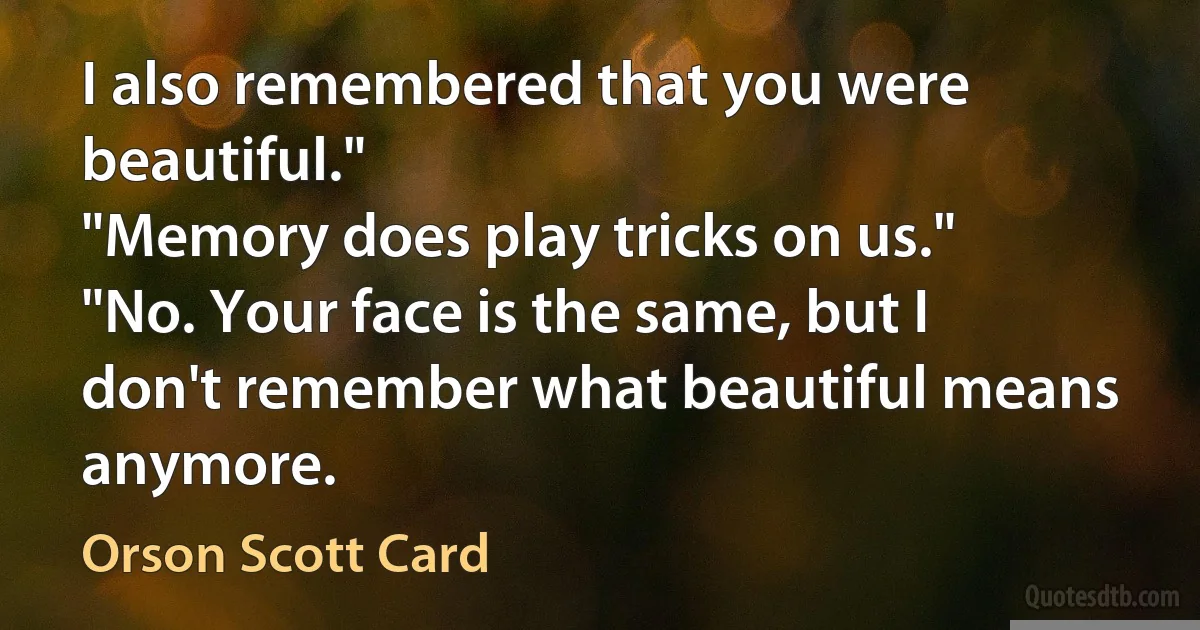 I also remembered that you were beautiful."
"Memory does play tricks on us."
"No. Your face is the same, but I don't remember what beautiful means anymore. (Orson Scott Card)