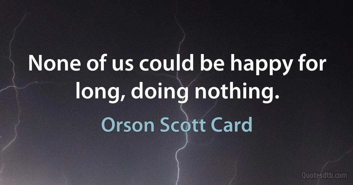 None of us could be happy for long, doing nothing. (Orson Scott Card)