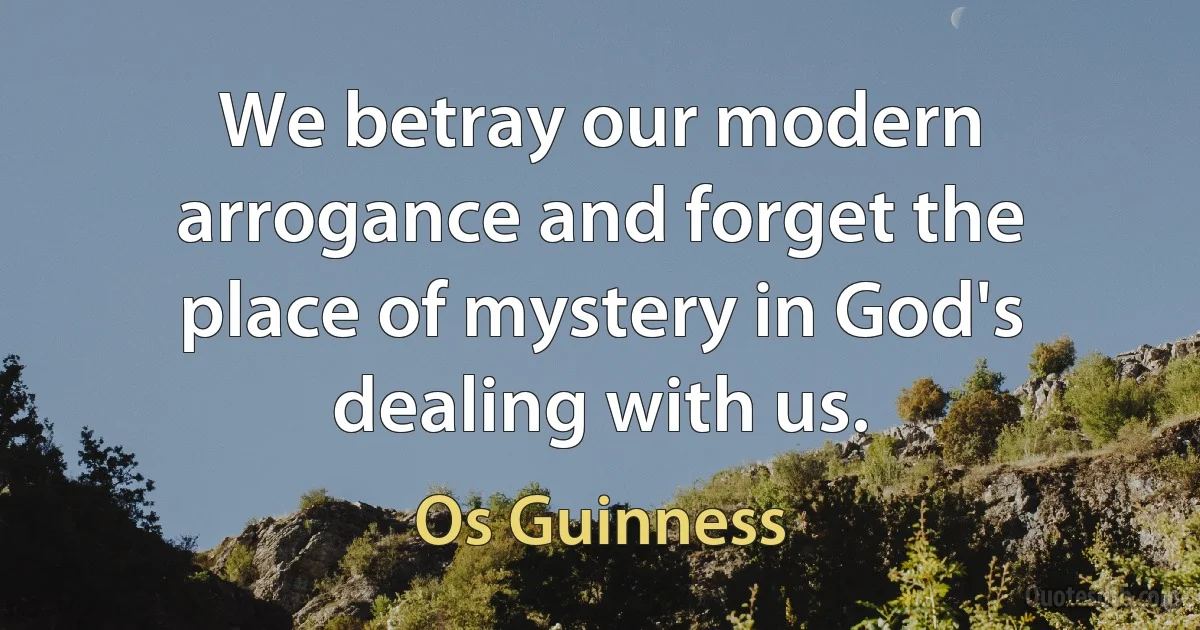 We betray our modern arrogance and forget the place of mystery in God's dealing with us. (Os Guinness)