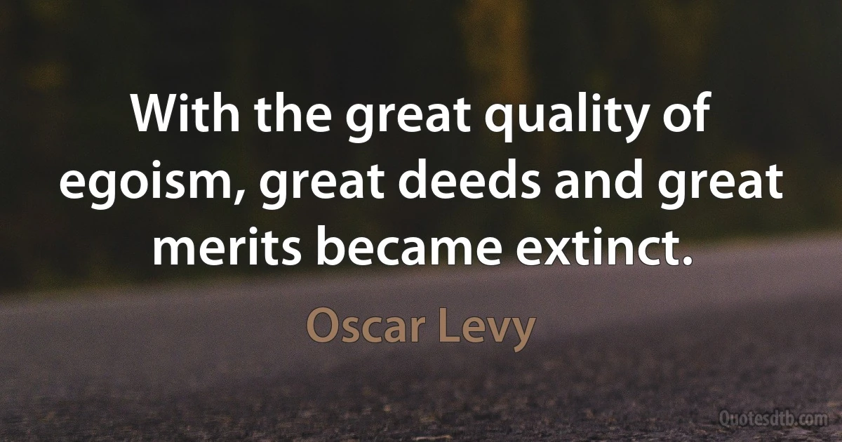 With the great quality of egoism, great deeds and great merits became extinct. (Oscar Levy)