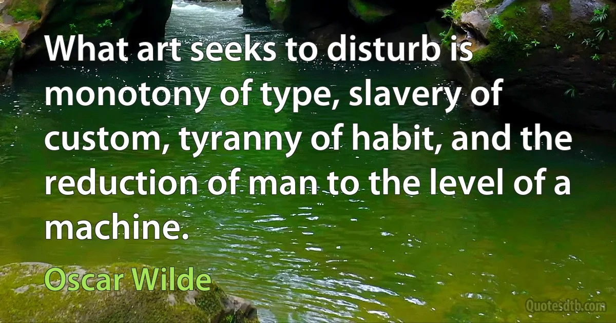 What art seeks to disturb is monotony of type, slavery of custom, tyranny of habit, and the reduction of man to the level of a machine. (Oscar Wilde)