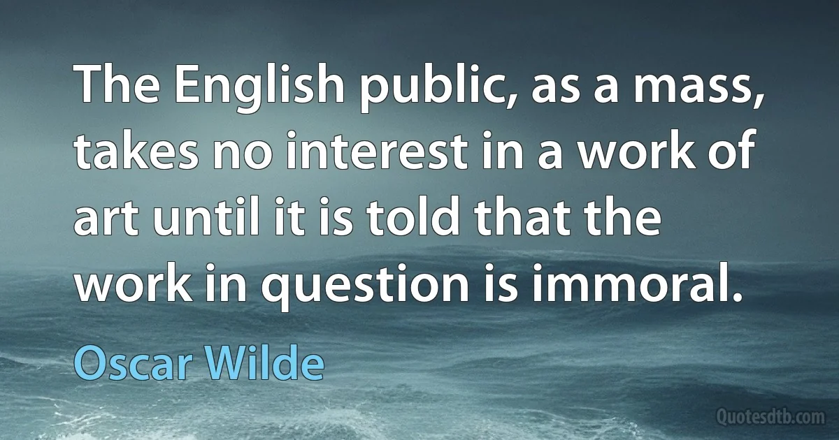 The English public, as a mass, takes no interest in a work of art until it is told that the work in question is immoral. (Oscar Wilde)