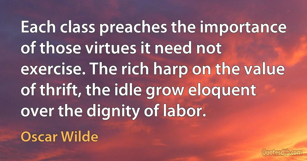 Each class preaches the importance of those virtues it need not exercise. The rich harp on the value of thrift, the idle grow eloquent over the dignity of labor. (Oscar Wilde)