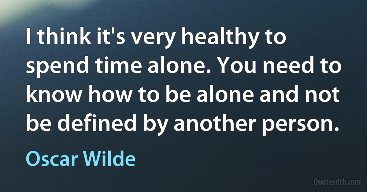 I think it's very healthy to spend time alone. You need to know how to be alone and not be defined by another person. (Oscar Wilde)