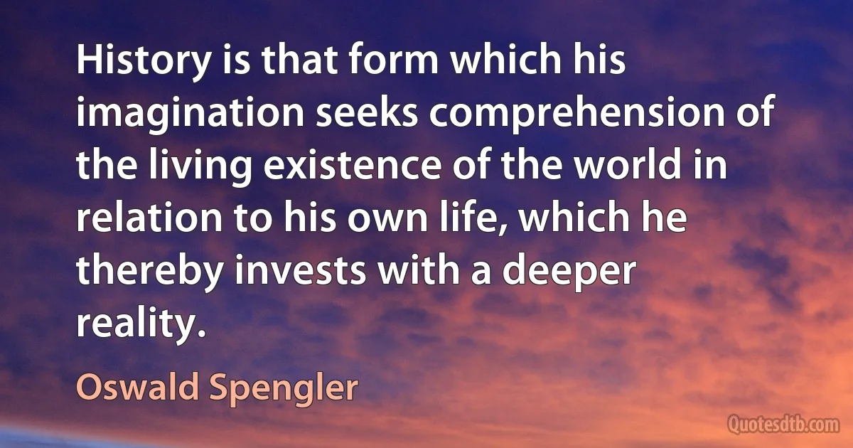 History is that form which his imagination seeks comprehension of the living existence of the world in relation to his own life, which he thereby invests with a deeper reality. (Oswald Spengler)