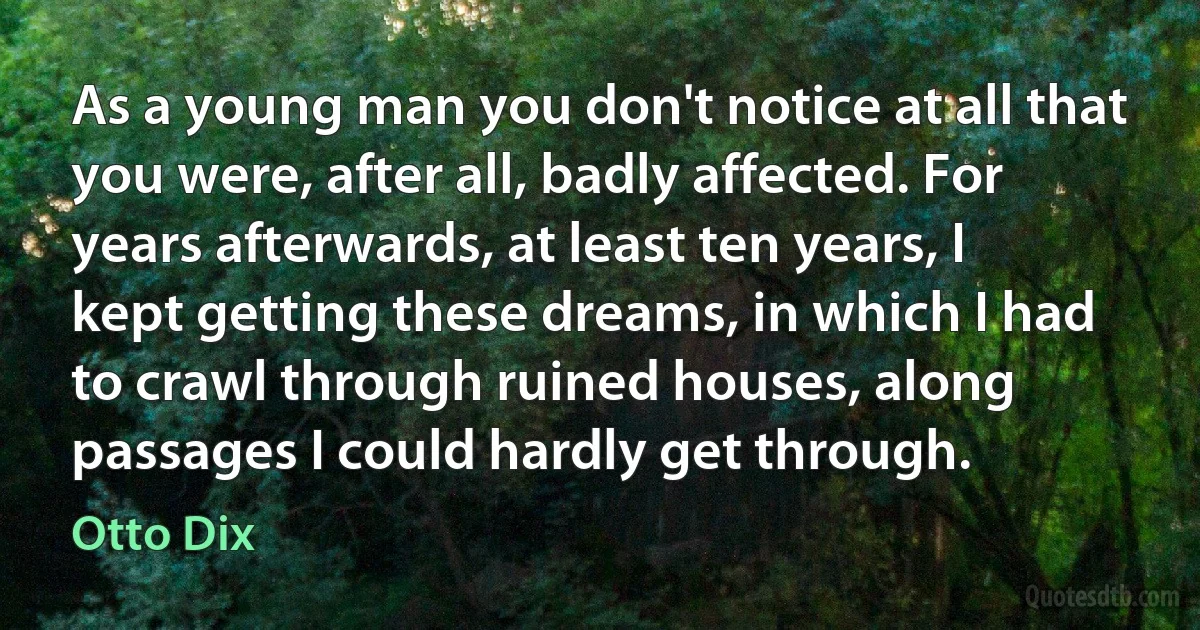 As a young man you don't notice at all that you were, after all, badly affected. For years afterwards, at least ten years, I kept getting these dreams, in which I had to crawl through ruined houses, along passages I could hardly get through. (Otto Dix)