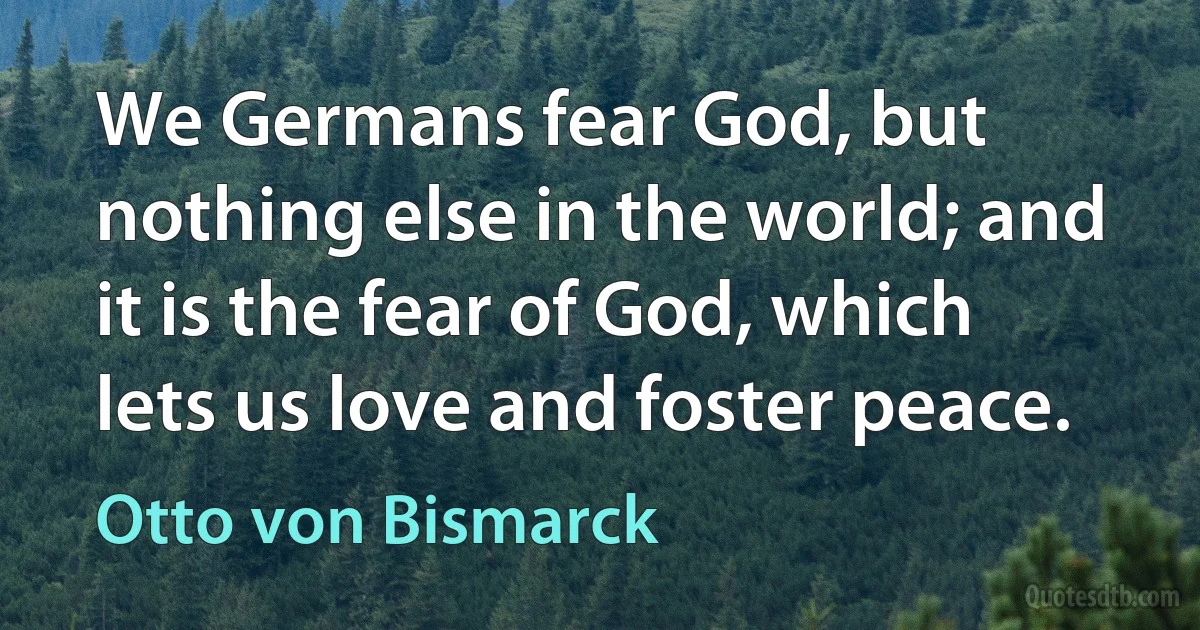 We Germans fear God, but nothing else in the world; and it is the fear of God, which lets us love and foster peace. (Otto von Bismarck)