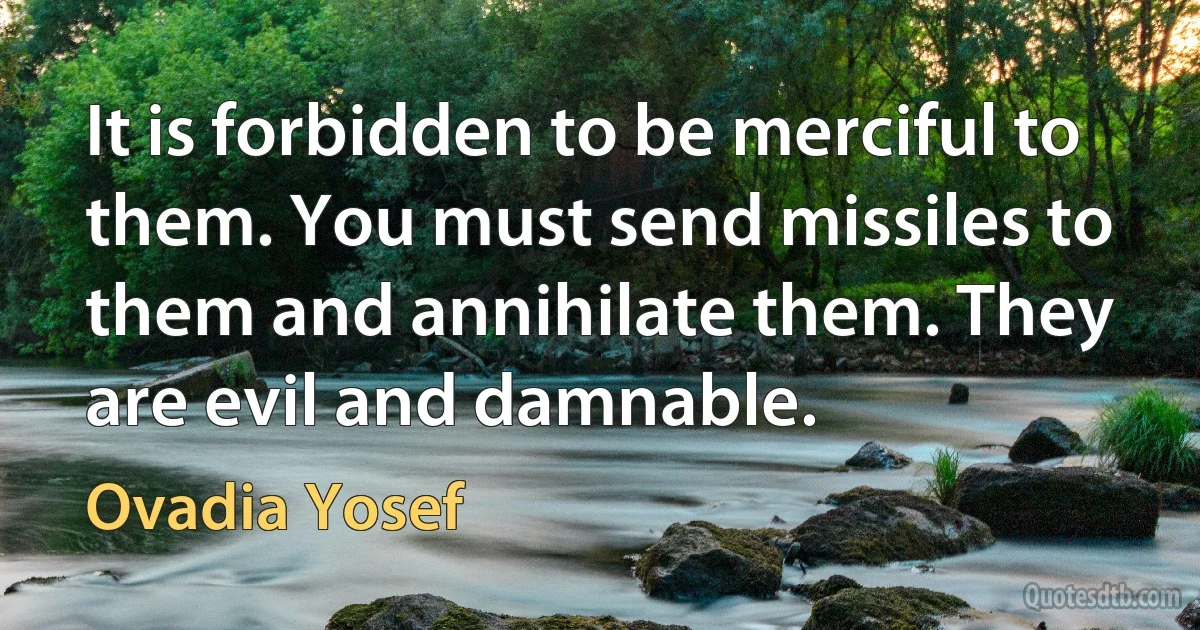 It is forbidden to be merciful to them. You must send missiles to them and annihilate them. They are evil and damnable. (Ovadia Yosef)