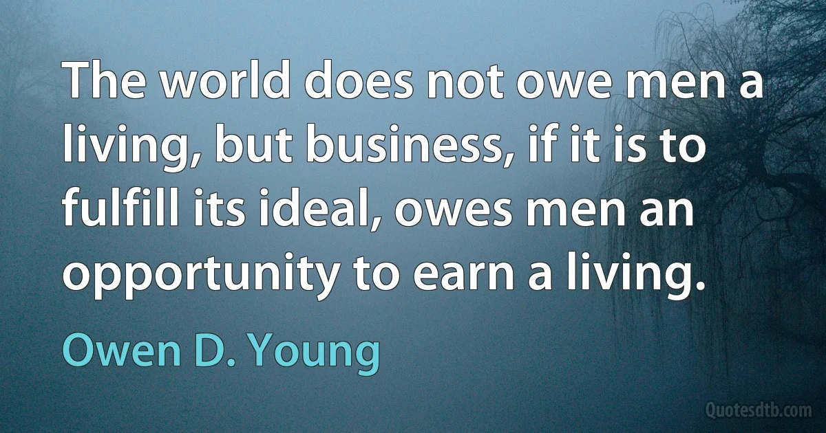 The world does not owe men a living, but business, if it is to fulfill its ideal, owes men an opportunity to earn a living. (Owen D. Young)