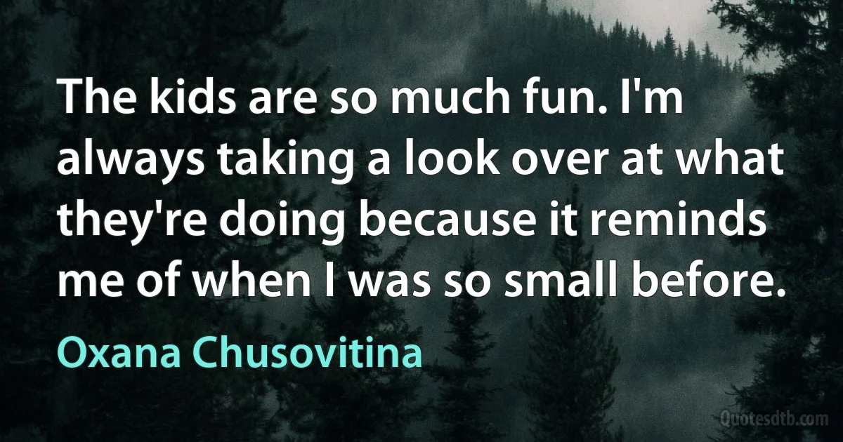 The kids are so much fun. I'm always taking a look over at what they're doing because it reminds me of when I was so small before. (Oxana Chusovitina)