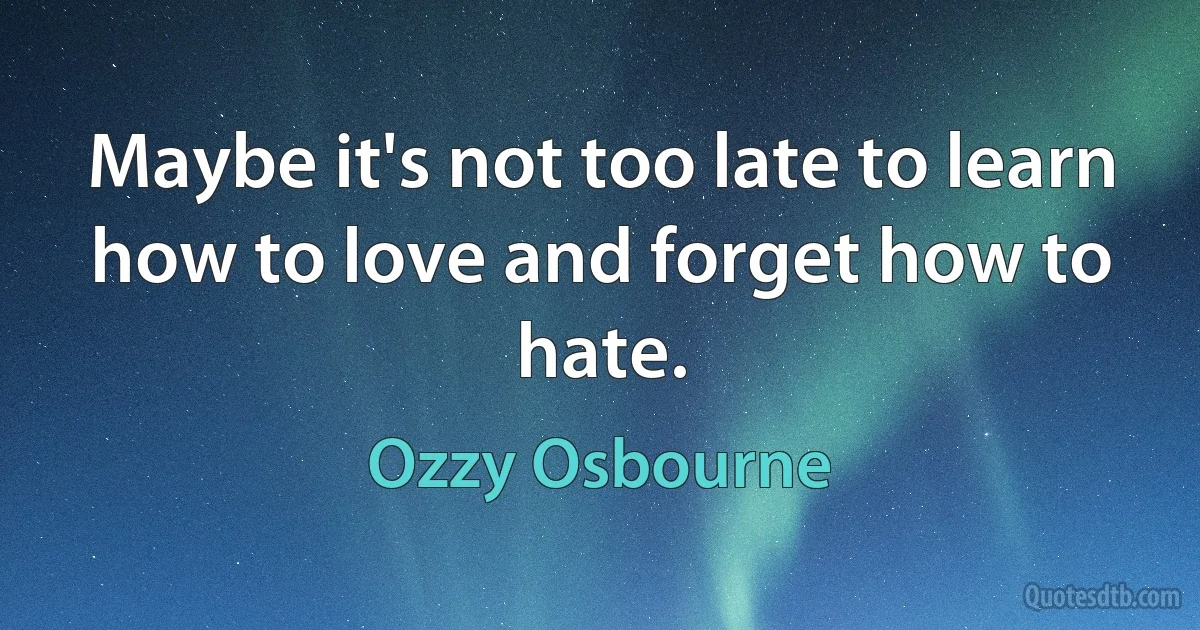 Maybe it's not too late to learn how to love and forget how to hate. (Ozzy Osbourne)