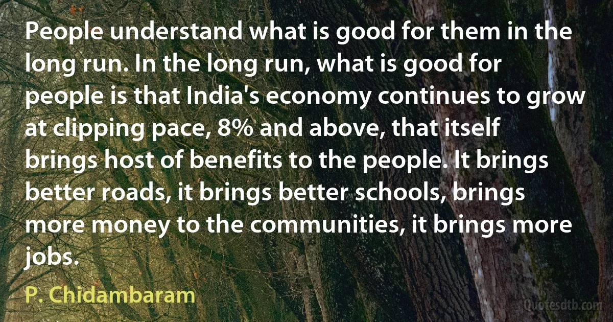 People understand what is good for them in the long run. In the long run, what is good for people is that India's economy continues to grow at clipping pace, 8% and above, that itself brings host of benefits to the people. It brings better roads, it brings better schools, brings more money to the communities, it brings more jobs. (P. Chidambaram)