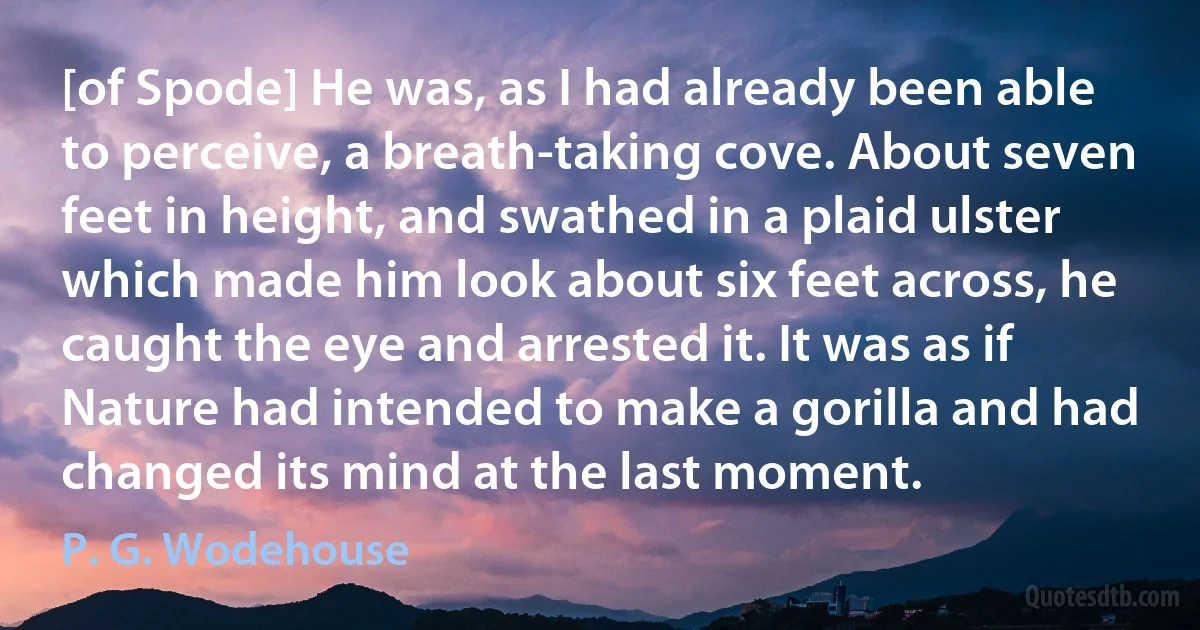 [of Spode] He was, as I had already been able to perceive, a breath-taking cove. About seven feet in height, and swathed in a plaid ulster which made him look about six feet across, he caught the eye and arrested it. It was as if Nature had intended to make a gorilla and had changed its mind at the last moment. (P. G. Wodehouse)