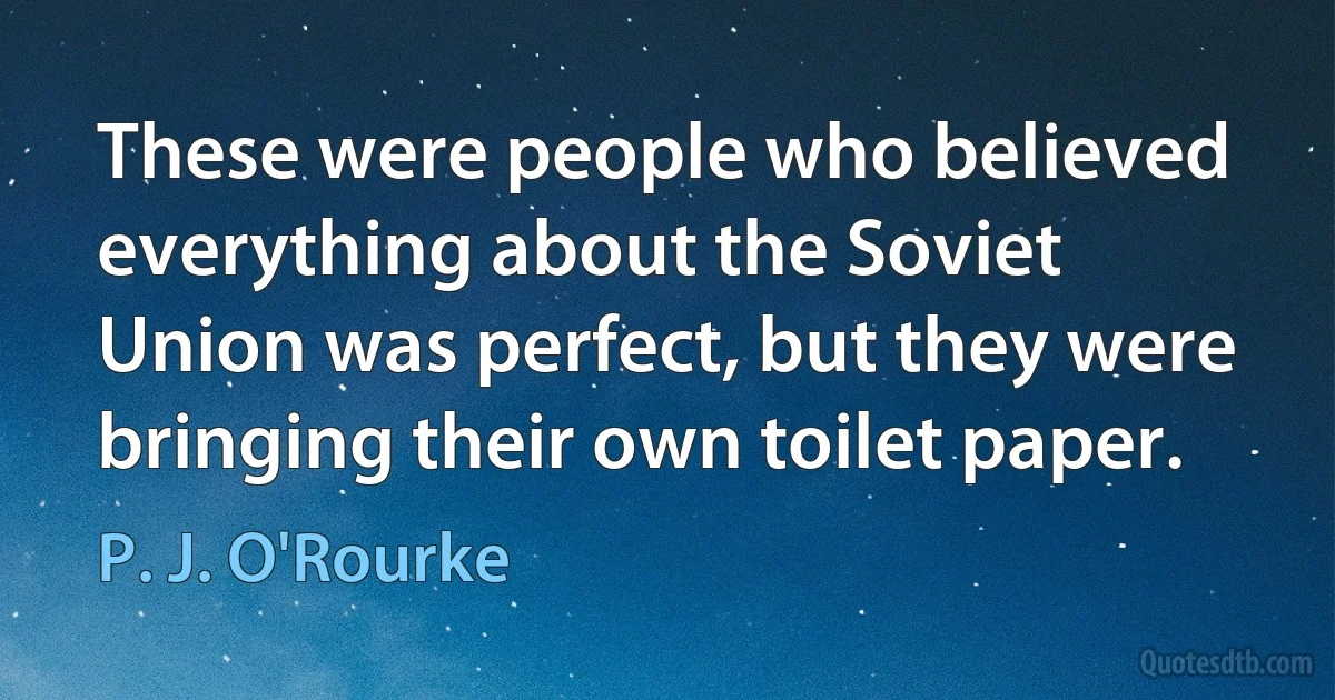 These were people who believed everything about the Soviet Union was perfect, but they were bringing their own toilet paper. (P. J. O'Rourke)