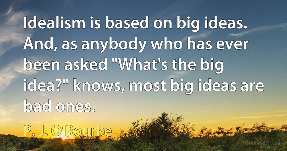 Idealism is based on big ideas. And, as anybody who has ever been asked "What's the big idea?" knows, most big ideas are bad ones. (P. J. O'Rourke)