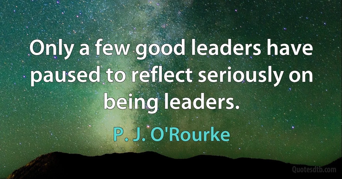 Only a few good leaders have paused to reflect seriously on being leaders. (P. J. O'Rourke)