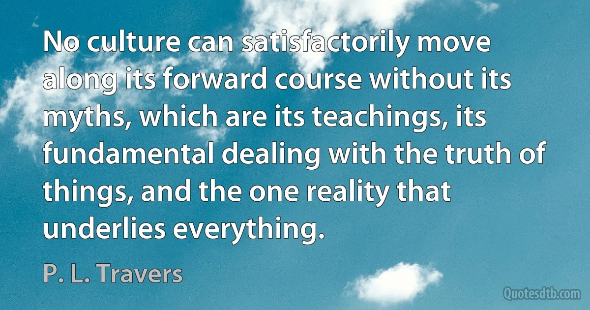 No culture can satisfactorily move along its forward course without its myths, which are its teachings, its fundamental dealing with the truth of things, and the one reality that underlies everything. (P. L. Travers)