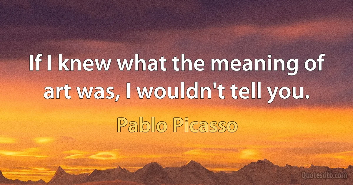 If I knew what the meaning of art was, I wouldn't tell you. (Pablo Picasso)