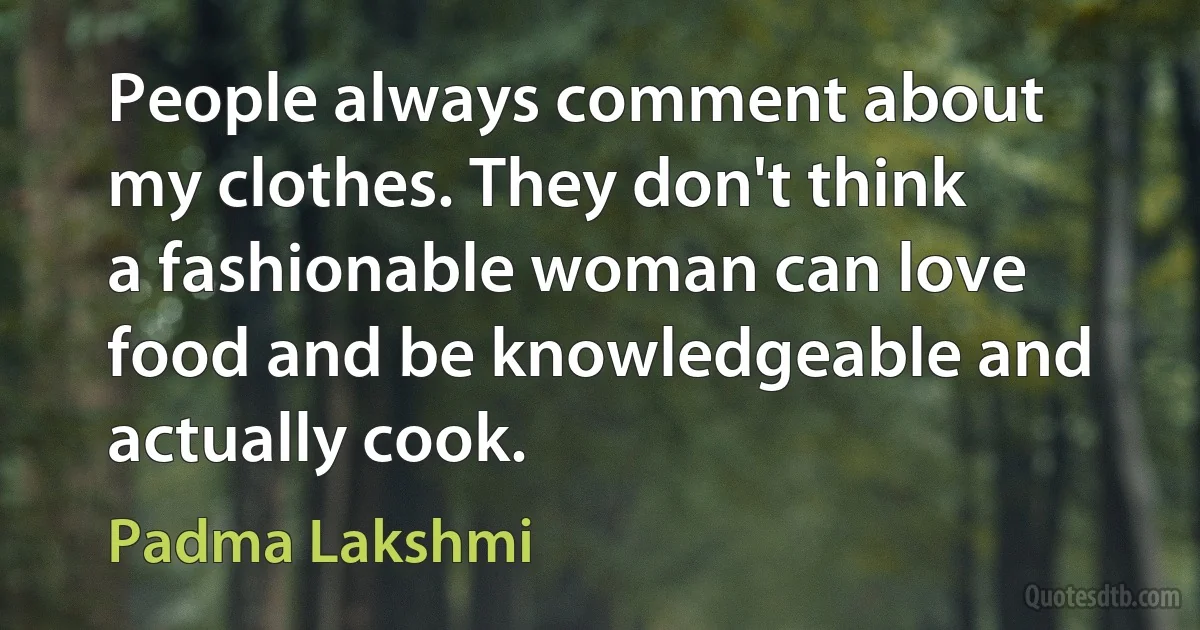 People always comment about my clothes. They don't think a fashionable woman can love food and be knowledgeable and actually cook. (Padma Lakshmi)