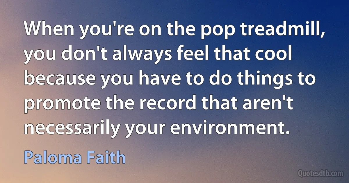 When you're on the pop treadmill, you don't always feel that cool because you have to do things to promote the record that aren't necessarily your environment. (Paloma Faith)