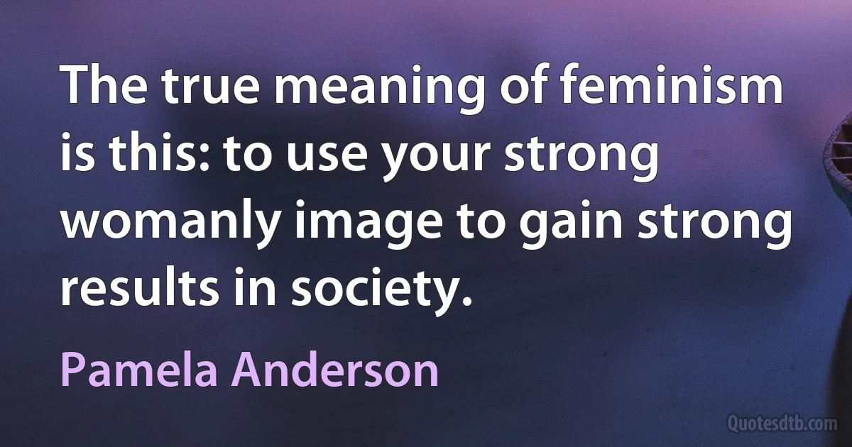 The true meaning of feminism is this: to use your strong womanly image to gain strong results in society. (Pamela Anderson)