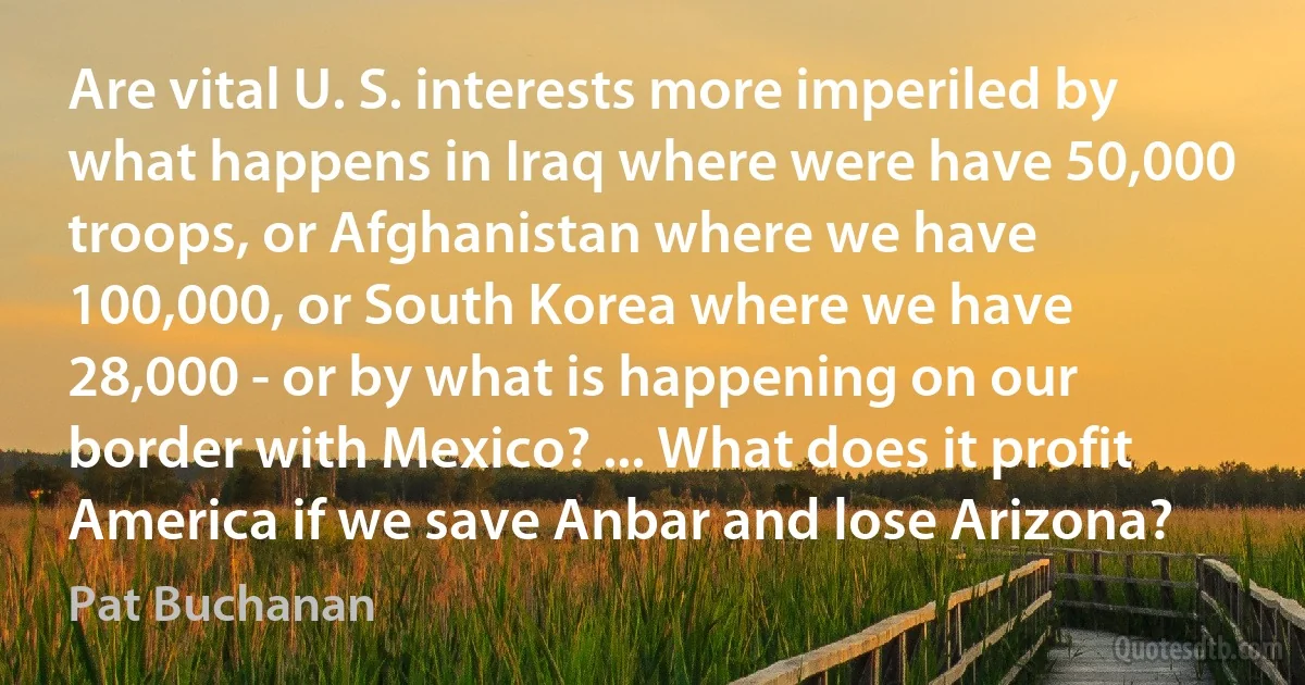 Are vital U. S. interests more imperiled by what happens in Iraq where were have 50,000 troops, or Afghanistan where we have 100,000, or South Korea where we have 28,000 - or by what is happening on our border with Mexico? ... What does it profit America if we save Anbar and lose Arizona? (Pat Buchanan)