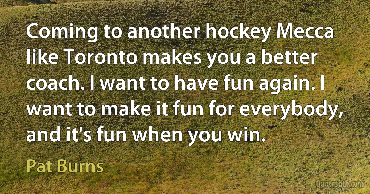 Coming to another hockey Mecca like Toronto makes you a better coach. I want to have fun again. I want to make it fun for everybody, and it's fun when you win. (Pat Burns)