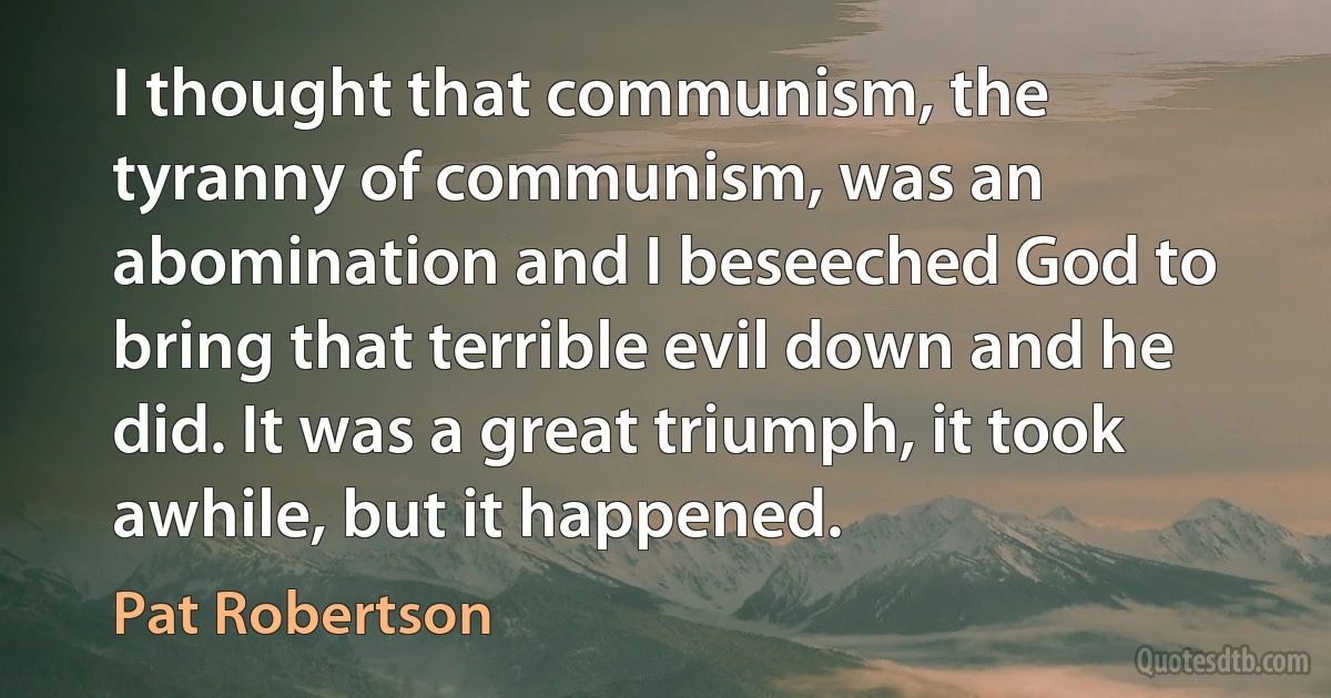 I thought that communism, the tyranny of communism, was an abomination and I beseeched God to bring that terrible evil down and he did. It was a great triumph, it took awhile, but it happened. (Pat Robertson)