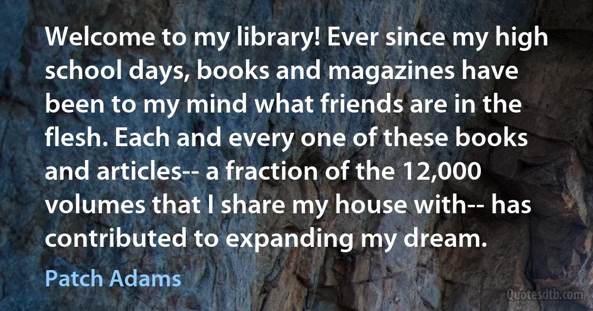 Welcome to my library! Ever since my high school days, books and magazines have been to my mind what friends are in the flesh. Each and every one of these books and articles-- a fraction of the 12,000 volumes that I share my house with-- has contributed to expanding my dream. (Patch Adams)