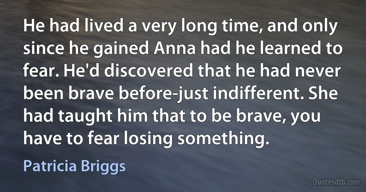 He had lived a very long time, and only since he gained Anna had he learned to fear. He'd discovered that he had never been brave before-just indifferent. She had taught him that to be brave, you have to fear losing something. (Patricia Briggs)