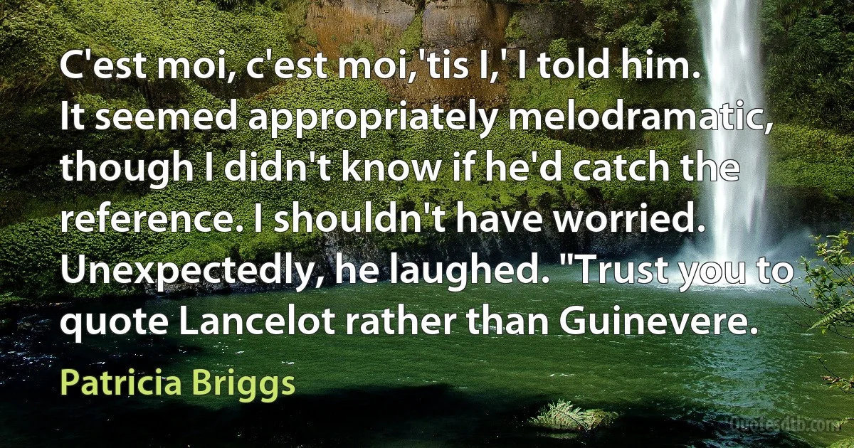 C'est moi, c'est moi,'tis I,' I told him. It seemed appropriately melodramatic, though I didn't know if he'd catch the reference. I shouldn't have worried. Unexpectedly, he laughed. "Trust you to quote Lancelot rather than Guinevere. (Patricia Briggs)