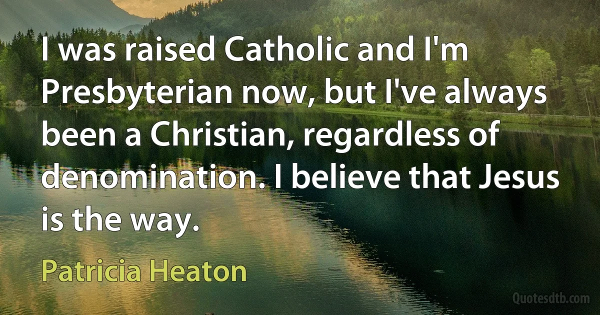 I was raised Catholic and I'm Presbyterian now, but I've always been a Christian, regardless of denomination. I believe that Jesus is the way. (Patricia Heaton)