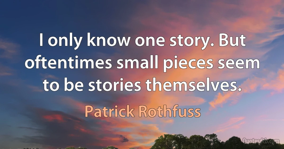 I only know one story. But oftentimes small pieces seem to be stories themselves. (Patrick Rothfuss)