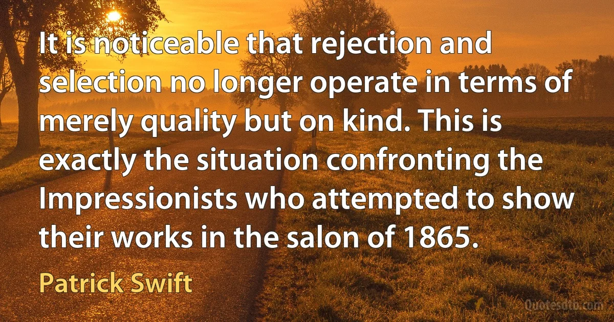 It is noticeable that rejection and selection no longer operate in terms of merely quality but on kind. This is exactly the situation confronting the Impressionists who attempted to show their works in the salon of 1865. (Patrick Swift)