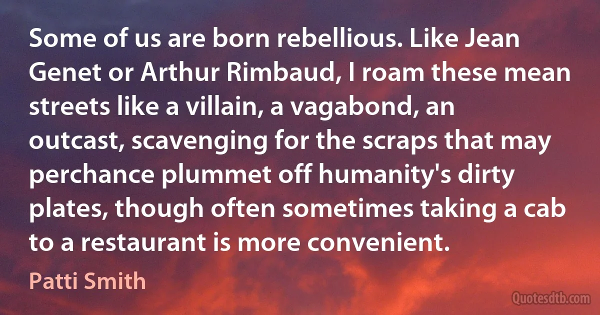 Some of us are born rebellious. Like Jean Genet or Arthur Rimbaud, I roam these mean streets like a villain, a vagabond, an outcast, scavenging for the scraps that may perchance plummet off humanity's dirty plates, though often sometimes taking a cab to a restaurant is more convenient. (Patti Smith)