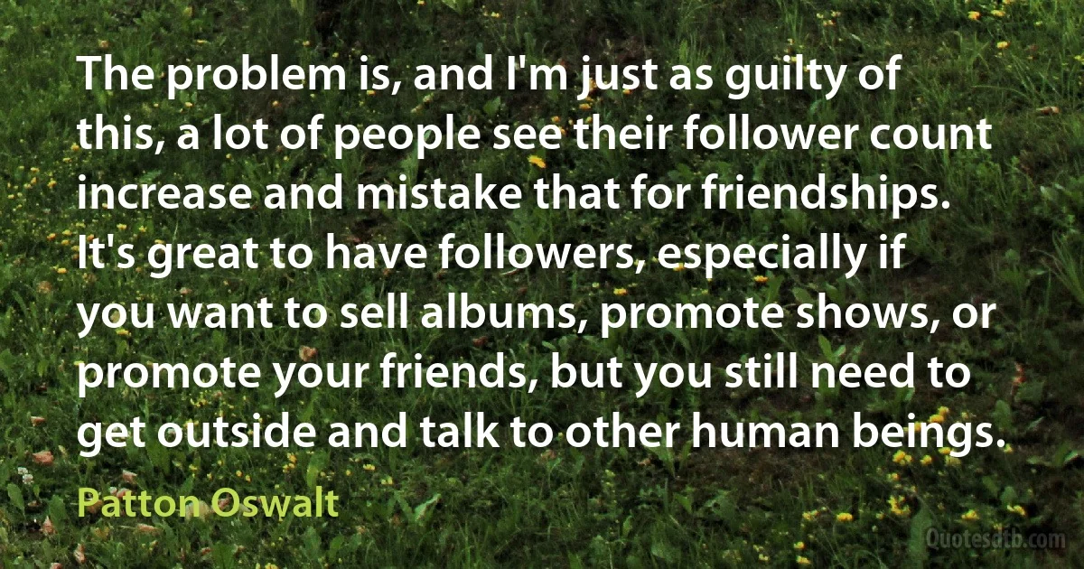 The problem is, and I'm just as guilty of this, a lot of people see their follower count increase and mistake that for friendships. It's great to have followers, especially if you want to sell albums, promote shows, or promote your friends, but you still need to get outside and talk to other human beings. (Patton Oswalt)