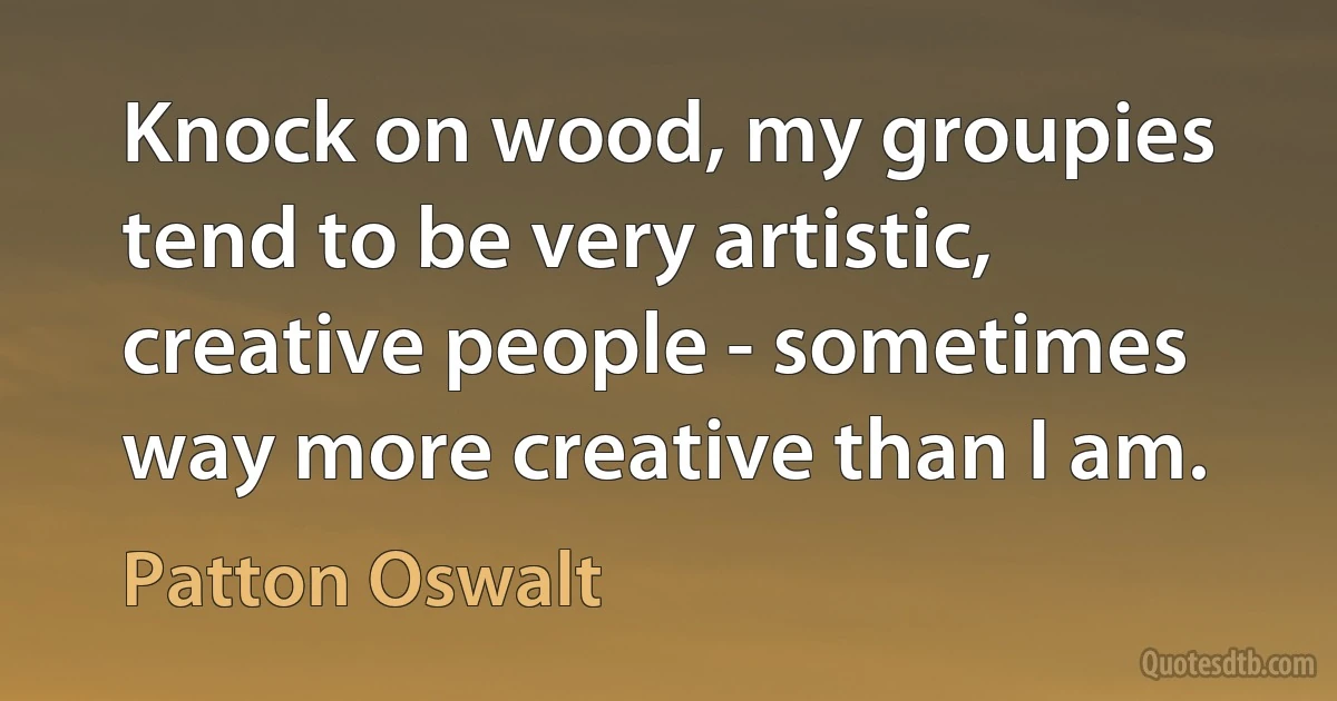 Knock on wood, my groupies tend to be very artistic, creative people - sometimes way more creative than I am. (Patton Oswalt)