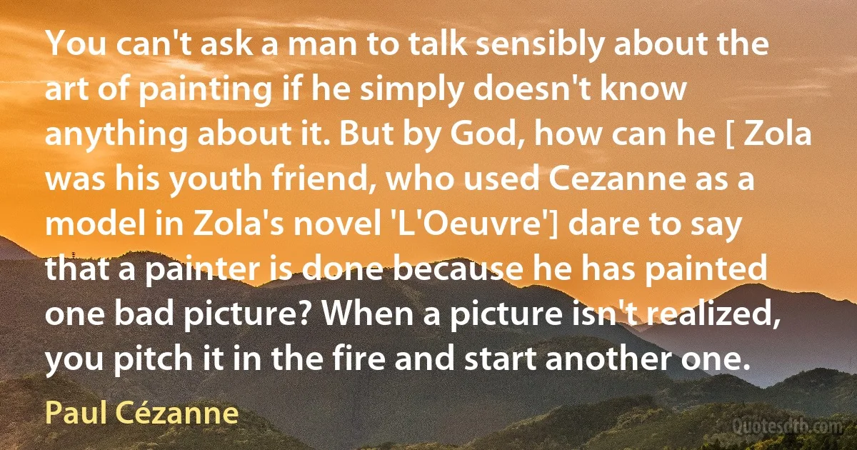 You can't ask a man to talk sensibly about the art of painting if he simply doesn't know anything about it. But by God, how can he [ Zola was his youth friend, who used Cezanne as a model in Zola's novel 'L'Oeuvre'] dare to say that a painter is done because he has painted one bad picture? When a picture isn't realized, you pitch it in the fire and start another one. (Paul Cézanne)