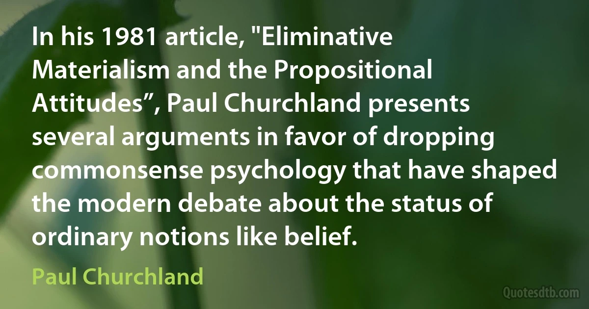 In his 1981 article, "Eliminative Materialism and the Propositional Attitudes”, Paul Churchland presents several arguments in favor of dropping commonsense psychology that have shaped the modern debate about the status of ordinary notions like belief. (Paul Churchland)