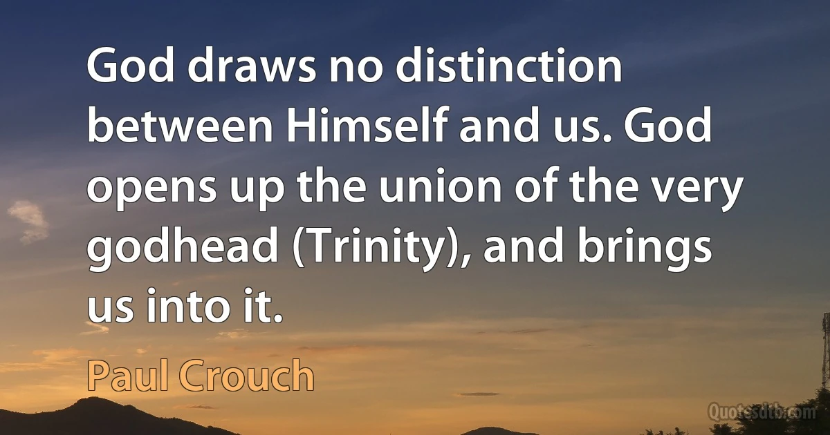 God draws no distinction between Himself and us. God opens up the union of the very godhead (Trinity), and brings us into it. (Paul Crouch)