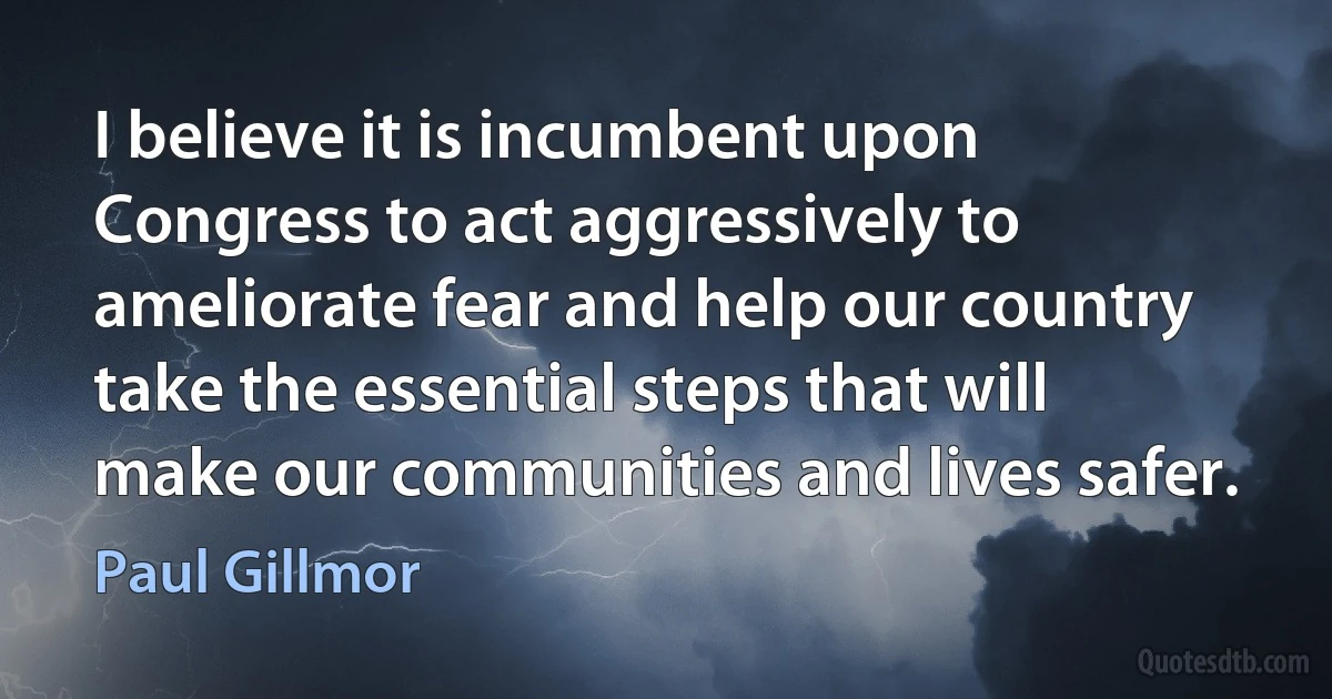 I believe it is incumbent upon Congress to act aggressively to ameliorate fear and help our country take the essential steps that will make our communities and lives safer. (Paul Gillmor)