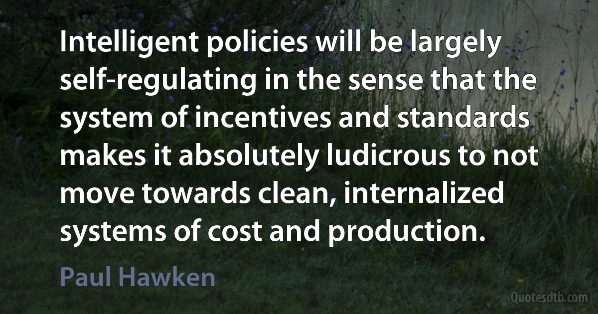 Intelligent policies will be largely self-regulating in the sense that the system of incentives and standards makes it absolutely ludicrous to not move towards clean, internalized systems of cost and production. (Paul Hawken)