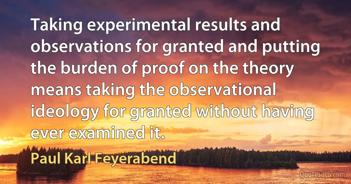 Taking experimental results and observations for granted and putting the burden of proof on the theory means taking the observational ideology for granted without having ever examined it. (Paul Karl Feyerabend)