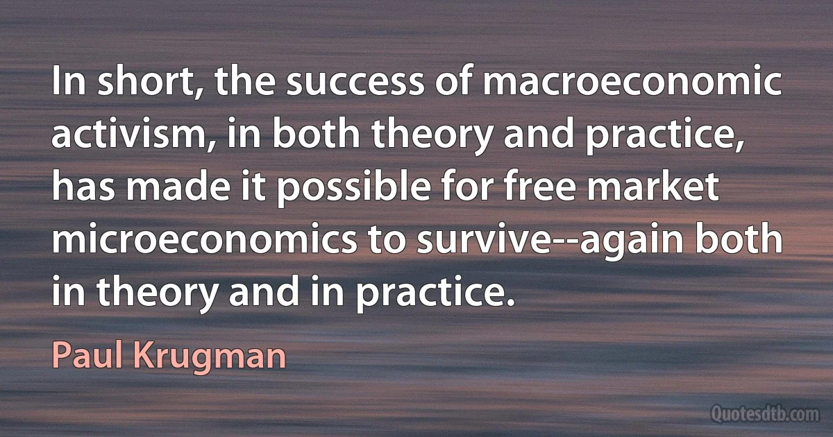 In short, the success of macroeconomic activism, in both theory and practice, has made it possible for free market microeconomics to survive--again both in theory and in practice. (Paul Krugman)