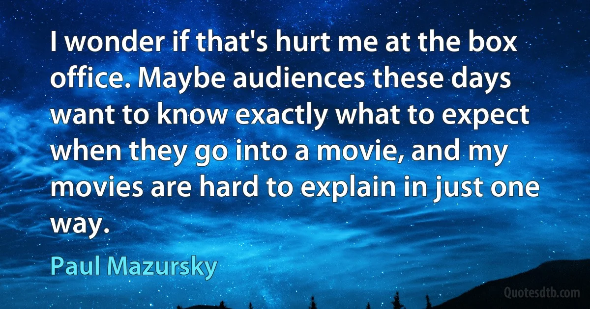 I wonder if that's hurt me at the box office. Maybe audiences these days want to know exactly what to expect when they go into a movie, and my movies are hard to explain in just one way. (Paul Mazursky)