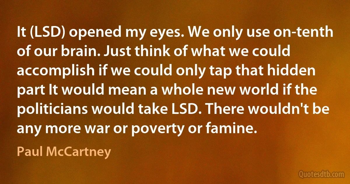 It (LSD) opened my eyes. We only use on-tenth of our brain. Just think of what we could accomplish if we could only tap that hidden part It would mean a whole new world if the politicians would take LSD. There wouldn't be any more war or poverty or famine. (Paul McCartney)