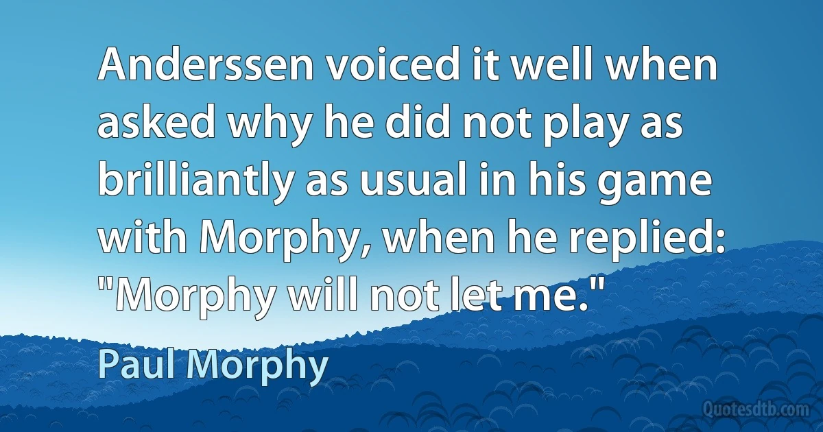 Anderssen voiced it well when asked why he did not play as brilliantly as usual in his game with Morphy, when he replied: "Morphy will not let me." (Paul Morphy)