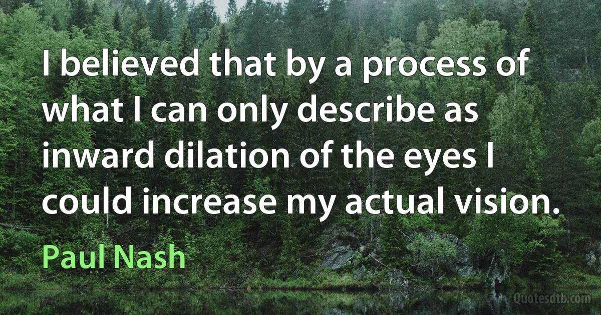 I believed that by a process of what I can only describe as inward dilation of the eyes I could increase my actual vision. (Paul Nash)