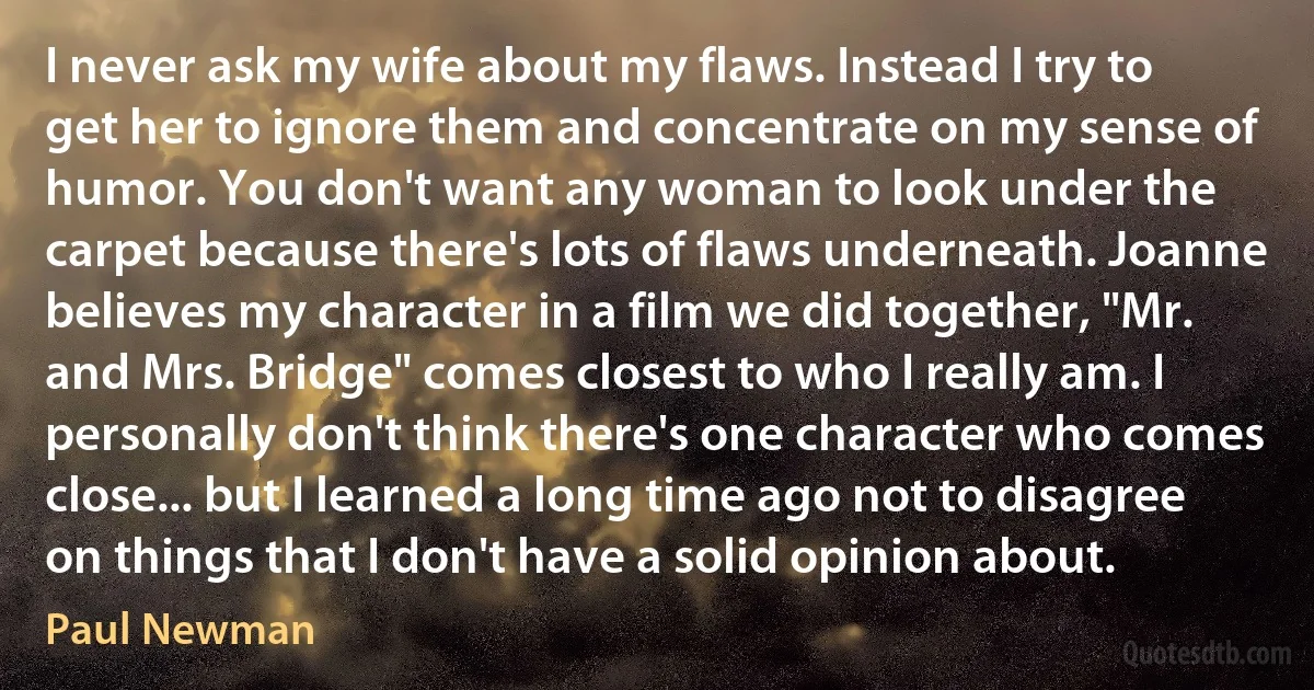 I never ask my wife about my flaws. Instead I try to get her to ignore them and concentrate on my sense of humor. You don't want any woman to look under the carpet because there's lots of flaws underneath. Joanne believes my character in a film we did together, "Mr. and Mrs. Bridge" comes closest to who I really am. I personally don't think there's one character who comes close... but I learned a long time ago not to disagree on things that I don't have a solid opinion about. (Paul Newman)