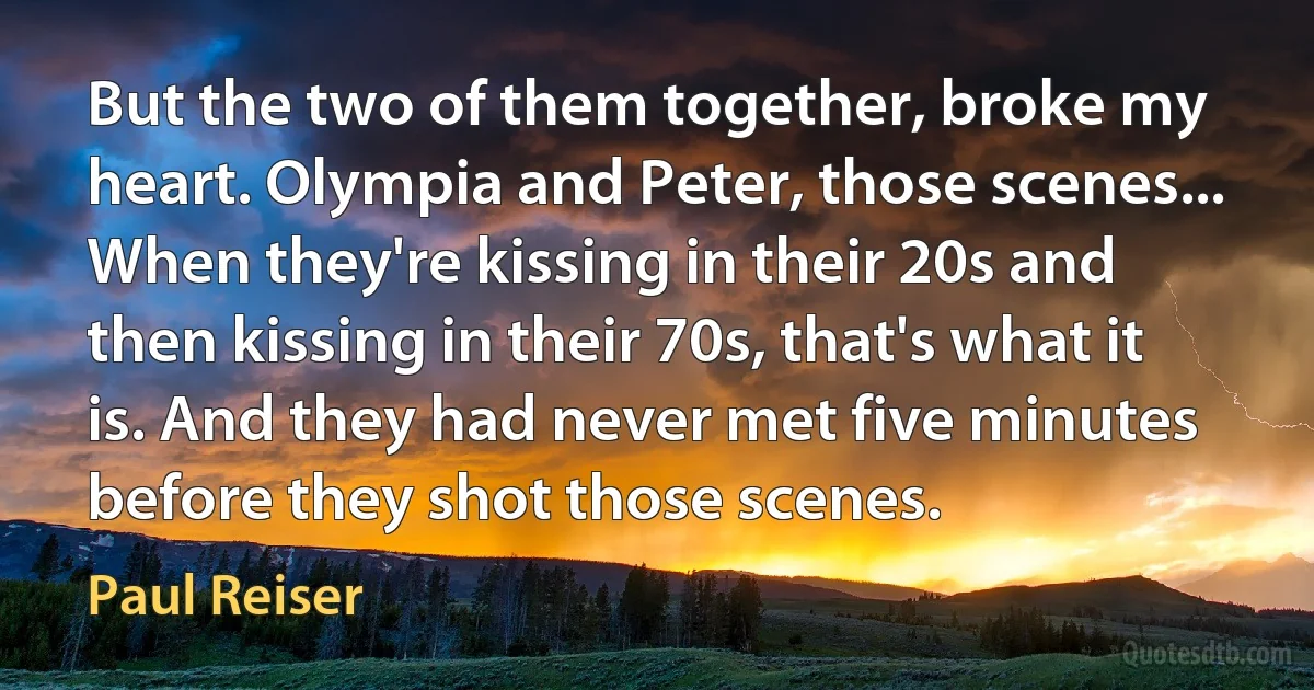 But the two of them together, broke my heart. Olympia and Peter, those scenes... When they're kissing in their 20s and then kissing in their 70s, that's what it is. And they had never met five minutes before they shot those scenes. (Paul Reiser)